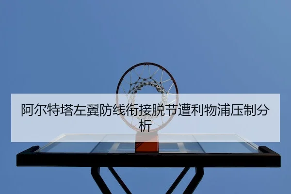 阿尔特塔左翼防线衔接脱节遭利物浦压制分析(JZSports)
